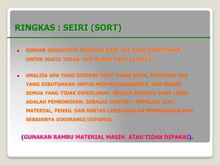 RINGKAS : SEIRI (SORT)
 SIMPAN SEMINIMUM MUNGKIN DARI APA YANG DIBUTUHKAN
UNTUK SUATU TUGAS, DAN BUANG YANG LAINNYA.
 ANALISA APA YANG DIDAPAT DARI TUGAS ANDA, TENTUKAN APA
YANG DIBUTUHKAN UNTUK MENYELESAIKANNYA, DAN BUANG
SEMUA YANG TIDAK DIPERLUKAN. SEGALA SESUATU YANG LEBIH
ADALAH PEMBOROSAN. SEBAGAI CONTOH : MEMILIKI ALAT,
MATERIAL, PENSIL DAN KERTAS LEBIH ADALAH PEMBOROSAN DAN
SEBAIKNYA DIKURANGI/DIHAPUS.
(GUNAKAN RAMBU MATERIAL MASIH ATAU TIDAK DIPAKAI).
 
