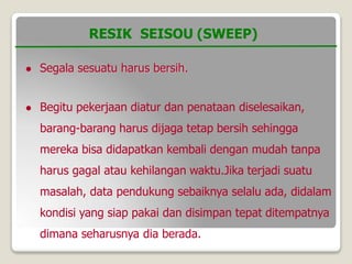  Segala sesuatu harus bersih.
 Begitu pekerjaan diatur dan penataan diselesaikan,
barang-barang harus dijaga tetap bersih sehingga
mereka bisa didapatkan kembali dengan mudah tanpa
harus gagal atau kehilangan waktu.Jika terjadi suatu
masalah, data pendukung sebaiknya selalu ada, didalam
kondisi yang siap pakai dan disimpan tepat ditempatnya
dimana seharusnya dia berada.
RESIK SEISOU (SWEEP)
 