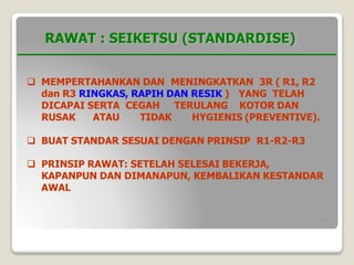 RAWAT : SEIKETSU (STANDARDISE)
 MEMPERTAHANKAN DAN MENINGKATKAN 3R ( R1, R2
dan R3 RINGKAS, RAPIH DAN RESIK ) YANG TELAH
DICAPAI SERTA CEGAH
RUSAK ATAU TIDAK
TERULANG KOTOR DAN
HYGIENIS (PREVENTIVE).
 BUAT STANDAR SESUAI DENGAN PRINSIP R1-R2-R3
 PRINSIP RAWAT: SETELAH SELESAI BEKERJA,
KAPANPUN DAN DIMANAPUN, KEMBALIKAN KESTANDAR
AWAL
 