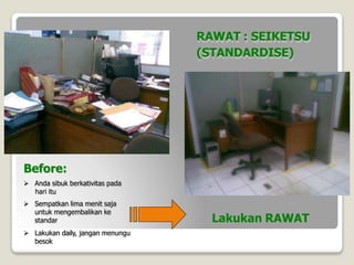 Before:
 Anda sibuk berkativitas pada
hari itu
 Sempatkan lima menit saja
untuk mengembalikan ke
standar
 Lakukan daily, jangan menungu
besok
Lakukan RAWAT
RAWAT : SEIKETSU
(STANDARDISE)
 