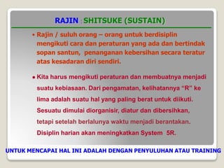 RAJIN : SHITSUKE (SUSTAIN)
• Rajin / suluh orang – orang untuk berdisiplin
mengikuti cara dan peraturan yang ada dan bertindak
sopan santun, penanganan kebersihan secara teratur
atas kesadaran diri sendiri.
 Kita harus mengikuti peraturan dan membuatnya menjadi
suatu kebiasaan. Dari pengamatan, kelihatannya “R” ke
lima adalah suatu hal yang paling berat untuk diikuti.
Sesuatu dimulai diorganisir, diatur dan dibersihkan,
tetapi setelah berlalunya waktu menjadi berantakan.
Disiplin harian akan meningkatkan System 5R.
UNTUK MENCAPAI HAL INI ADALAH DENGAN PENYULUHAN ATAU TRAINING
 