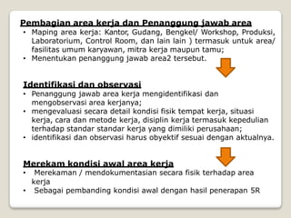 Pembagian area kerja dan Penanggung jawab area
• Maping area kerja: Kantor, Gudang, Bengkel/ Workshop, Produksi,
Laboratorium, Control Room, dan lain lain ) termasuk untuk area/
fasilitas umum karyawan, mitra kerja maupun tamu;
• Menentukan penanggung jawab area2 tersebut.
Identifikasi dan observasi
• Penanggung jawab area kerja mengidentifikasi dan
mengobservasi area kerjanya;
• mengevaluasi secara detail kondisi fisik tempat kerja, situasi
kerja, cara dan metode kerja, disiplin kerja termasuk kepedulian
terhadap standar standar kerja yang dimiliki perusahaan;
• identifikasi dan observasi harus obyektif sesuai dengan aktualnya.
Merekam kondisi awal area kerja
• Merekaman / mendokumentasian secara fisik terhadap area
kerja
• Sebagai pembanding kondisi awal dengan hasil penerapan 5R
 