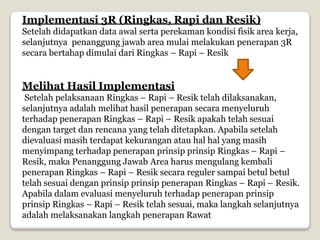 Implementasi 3R (Ringkas, Rapi dan Resik)
Setelah didapatkan data awal serta perekaman kondisi fisik area kerja,
selanjutnya penanggung jawab area mulai melakukan penerapan 3R
secara bertahap dimulai dari Ringkas – Rapi – Resik
Melihat Hasil Implementasi
Setelah pelaksanaan Ringkas – Rapi – Resik telah dilaksanakan,
selanjutnya adalah melihat hasil penerapan secara menyeluruh
terhadap penerapan Ringkas – Rapi – Resik apakah telah sesuai
dengan target dan rencana yang telah ditetapkan. Apabila setelah
dievaluasi masih terdapat kekurangan atau hal hal yang masih
menyimpang terhadap penerapan prinsip prinsip Ringkas – Rapi –
Resik, maka Penanggung Jawab Area harus mengulang kembali
penerapan Ringkas – Rapi – Resik secara reguler sampai betul betul
telah sesuai dengan prinsip prinsip penerapan Ringkas – Rapi – Resik.
Apabila dalam evaluasi menyeluruh terhadap penerapan prinsip
prinsip Ringkas – Rapi – Resik telah sesuai, maka langkah selanjutnya
adalah melaksanakan langkah penerapan Rawat
 
