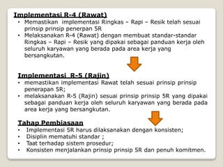 Implementasi R-4 (Rawat)
• Memastikan implementasi Ringkas – Rapi – Resik telah sesuai
prinsip prinsip penerpan 5R
• Melaksanakan R-4 (Rawat) dengan membuat standar-standar
Ringkas – Rapi – Resik yang dipakai sebagai panduan kerja oleh
seluruh karyawan yang berada pada area kerja yang
bersangkutan.
Implementasi R-5 (Rajin)
• memastikan implementasi Rawat telah sesuai prinsip prinsip
penerapan 5R;
• melaksanakan R-5 (Rajin) sesuai prinsip prinsip 5R yang dipakai
sebagai panduan kerja oleh seluruh karyawan yang berada pada
area kerja yang bersangkutan.
Tahap Pembiasaan
• Implementasi 5R harus dilaksanakan dengan konsisten;
• Disiplin mematuhi standar ;
• Taat terhadap sistem prosedur;
• Konsisten menjalankan prinsip prinsip 5R dan penuh komitmen.
 