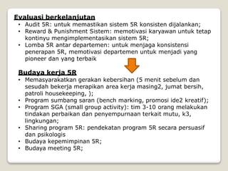 Evaluasi berkelanjutan
• Audit 5R: untuk memastikan sistem 5R konsisten dijalankan;
• Reward & Punishment Sistem: memotivasi karyawan untuk tetap
kontinyu mengimplementasikan sistem 5R;
• Lomba 5R antar departemen: untuk menjaga konsistensi
penerapan 5R, memotivasi departemen untuk menjadi yang
pioneer dan yang terbaik
Budaya kerja 5R
• Memasyarakatkan gerakan kebersihan (5 menit sebelum dan
sesudah bekerja merapikan area kerja masing2, jumat bersih,
patroli housekeeping, );
• Program sumbang saran (bench marking, promosi ide2 kreatif);
• Program SGA (small group activity): tim 3-10 orang melakukan
tindakan perbaikan dan penyempurnaan terkait mutu, k3,
lingkungan;
• Sharing program 5R: pendekatan program 5R secara persuasif
dan psikologis
• Budaya kepemimpinan 5R;
• Budaya meeting 5R;
 