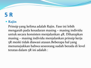 5 R
 Rajin
Prinsip yang kelima adalah Rajin. Fase ini lebih
mengarah pada kesadaran masing – masing individu
untuk secara konsisten menjalankan 4R. Diharapkan
masing – masing individu menjalankan prinsip kerja
5R meski tidak diawasi atasan.Beberapa hal yang
menunujukkan bahwa seseorang sudah berada di level
teratas dalam 5R ini adalah :
 