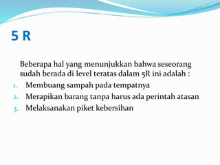 5 R
Beberapa hal yang menunjukkan bahwa seseorang
sudah berada di level teratas dalam 5R ini adalah :
1. Membuang sampah pada tempatnya
2. Merapikan barang tanpa harus ada perintah atasan
3. Melaksanakan piket kebersihan
 