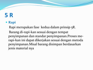 5 R
 Rapi
Rapi merupakan fase kedua dalam prinsip 5R.
Barang di-rapi-kan sesuai dengan tempat
penyimpanan dan standar penyimpanan.Proses me-
rapi-kan ini dapat dikerjakan sesuai dengan metoda
penyimpanan.Misal barang disimpan berdasarkan
jenis material nya
 