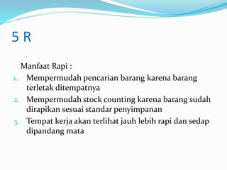 5 R
Manfaat Rapi :
1. Mempermudah pencarian barang karena barang
terletak ditempatnya
2. Mempermudah stock counting karena barang sudah
dirapikan sesuai standar penyimpanan
3. Tempat kerja akan terlihat jauh lebih rapi dan sedap
dipandang mata
 