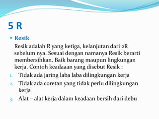 5 R
 Resik
Resik adalah R yang ketiga, kelanjutan dari 2R
sebelum nya. Sesuai dengan namanya Resik berarti
membersihkan. Baik barang maupun lingkungan
kerja. Contoh keadaaan yang disebut Resik :
1. Tidak ada jaring laba laba dilingkungan kerja
2. Tidak ada coretan yang tidak perlu dilingkungan
kerja
3. Alat – alat kerja dalam keadaan bersih dari debu
 