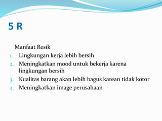 5 R
Manfaat Resik
1. Lingkungan kerja lebih bersih
2. Meningkatkan mood untuk bekerja karena
lingkungan bersih
3. Kualitas barang akan lebih bagus karean tidak kotor
4. Meningkatkan image perusahaan
 