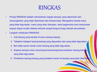 • Prinsip RINGKAS adalah memisahkan segala sesuatu yang diperlukan dan
menyingkirkan yang tidak diperlukan dari tempat kerja. Mengetahui benda mana
yang tidak digunakan, mana yang akan disimpan, serta bagaimana cara menyimpan
supaya dapat mudah diakses terbukti sangat berguna bagi sebuah perusahaan.
• Langkah melakukan RINGKAS :
1. Cek barang yang berada di area masing-masing.
2. Tetapkan kategori barang-barang yang digunakan dan yang tidak digunakan.
3. Beri label warna merah untuk barang yang tidak digunakan.
4. Siapkan tempat untuk menyimpan/membuang/memusnahkan barang-barang
yang tidak digunakan.
5. Pindahkan barang-barang yang berlabel merah ke tempat yang telah ditentukan.
RINGKAS
 