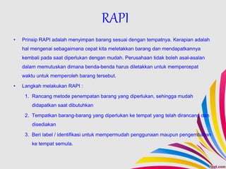 • Prinsip RAPI adalah menyimpan barang sesuai dengan tempatnya. Kerapian adalah
hal mengenai sebagaimana cepat kita meletakkan barang dan mendapatkannya
kembali pada saat diperlukan dengan mudah. Perusahaan tidak boleh asal-asalan
dalam memutuskan dimana benda-benda harus diletakkan untuk mempercepat
waktu untuk memperoleh barang tersebut.
• Langkah melakukan RAPI :
1. Rancang metode penempatan barang yang diperlukan, sehingga mudah
didapatkan saat dibutuhkan
2. Tempatkan barang-barang yang diperlukan ke tempat yang telah dirancang dan
disediakan
3. Beri label / identifikasi untuk mempermudah penggunaan maupun pengembalian
ke tempat semula.
RAPI
 