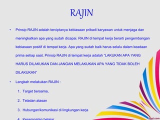 • Prinsip RAJIN adalah terciptanya kebiasaan pribadi karyawan untuk menjaga dan
meningkatkan apa yang sudah dicapai. RAJIN di tempat kerja berarti pengembangan
kebiasaan positif di tempat kerja. Apa yang sudah baik harus selalu dalam keadaan
prima setiap saat. Prinsip RAJIN di tempat kerja adalah “LAKUKAN APA YANG
HARUS DILAKUKAN DAN JANGAN MELAKUKAN APA YANG TIDAK BOLEH
DILAKUKAN”
• Langkah melakukan RAJIN :
1. Target bersama,
2. Teladan atasan
3. Hubungan/komunikasi di lingkungan kerja
RAJIN
 