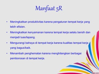 Manfaat 5R
• Meningkatkan produktivitas karena pengaturan tempat kerja yang
lebih efisien.
• Meningkatkan kenyamanan karena tempat kerja selalu bersih dan
menjadi luas/lapang.
• Mengurangi bahaya di tempat kerja karena kualitas tempat kerja
yang bagus/baik.
• Menambah penghematan karena menghilangkan berbagai
pemborosan di tempat kerja.
 