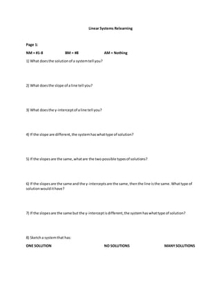 Linear Systems Relearning
Page 1:
NM = #1-8 BM = #8 AM = Nothing
1) What doesthe solutionof a systemtell you?
2) What doesthe slope of a line tell you?
3) What doesthe y-interceptof aline tell you?
4) If the slope are different,the systemhaswhattype of solution?
5) If the slopesare the same,whatare the two possible typesof solutions?
6) If the slopesare the same and the y-interceptsare the same,thenthe line isthe same.Whattype of
solutionwouldithave?
7) If the slopesare the same but the y-interceptisdifferent,the systemhaswhattype of solution?
8) Sketcha systemthat has:
ONE SOLUTION NO SOLUTIONS MANYSOLUTIONS
 