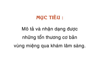 MUÏC TIEÂU :

   Moâ taû vaø nhaän daïng ñöôïc
   nhöõng toån thöông cô baûn
vuøng mieäng qua khaùm laâm saøng.
 