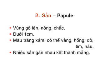 2. Saàn – Papule

 Vuøng goà leân, noâng, chaéc.
 Döôùi 1cm.
 Maøu traéng xaùm, coù theå vaøng, hoàng, ñoû,
                                     tím, naâu.
 Nhieàu saàn gaàn nhau keát thaønh maûng.
 