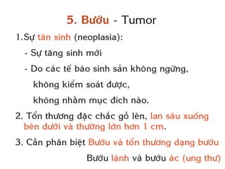 5. Böôùu - Tumor
1.Söï taân sinh (neoplasia):
  - Söï taêng sinh môùi
  - Do caùc teá baøo sinh saûn khoâng ngöøng,
    khoâng kieåm soaùt ñöôïc,
    khoâng nhaèm muïc ñích naøo.
2. Toån thöông ñaëc chaéc goà leân, lan saâu xuoáng
  beân döôùi vaø thöôøng lôùn hôn 1 cm.
3. Caàn phaân bieät Böôùu vaø toån thöông daïng böôùu
                  Böôùu laønh vaø böôùu aùc (ung thö)
 