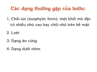 Caùc daïng thöôøng gaëp cuûa böôùu:

1. Choài suøi (exophytic form): moät khoái moâ ñaëc
  coù nhieàu nhuù cao hay choài nhoû treân beà maët.

2. Loeùt

3. Daïng aên cöùng

4. Daïng döôùi nieâm
 