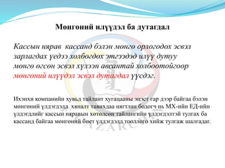 Мөнгөний илүүдэл ба дутагдал
Кассын нярав кассанд бэлэн мөнгө орлогодох эсвэл
зарлагдах үедээ холбогдох этгээдэд илүү дутуу
мөнгө өгсөн эсвэл хүлээн авсантай холбоотойгоор
мөнгөний илүүдэл эсвэл дутагдал үүсдэг.
Ихэнхи компанийн хувьд тайлант хугацааны эцэст гар дээр байгаа бэлэн
мөнгөний үлдэгдэлд хяналт тавихдаа нягтлан бодогч нь МХ-ийн ЕД-ийн
үлдэгдлийг кассын няравын хөтөлсөн тайлангийн үлдэгдэлтэй тулгах ба
кассанд байгаа мөнгөний биет үлдэгдэлд тооллого хийж тулгаж шалгадаг.
 