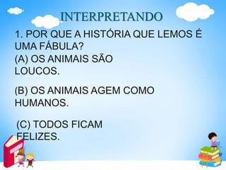 INTERPRETANDO
1. POR QUE A HISTÓRIA QUE LEMOS É
UMA FÁBULA?
(A) OS ANIMAIS SÃO
LOUCOS.
(B) OS ANIMAIS AGEM COMO
HUMANOS.
(C) TODOS FICAM
FELIZES.
 