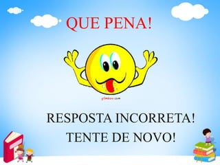 QUE PENA!
RESPOSTA INCORRETA!
TENTE DE NOVO!
 