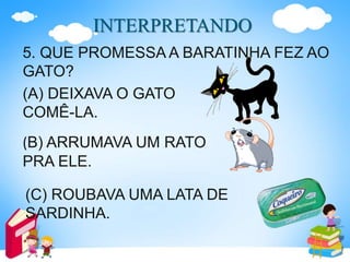 INTERPRETANDO
5. QUE PROMESSA A BARATINHA FEZ AO
GATO?
(A) DEIXAVA O GATO
COMÊ-LA.
(B) ARRUMAVA UM RATO
PRA ELE.
(C) ROUBAVA UMA LATA DE
SARDINHA.
 