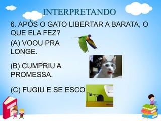 INTERPRETANDO
6. APÓS O GATO LIBERTAR A BARATA, O
QUE ELA FEZ?
(A) VOOU PRA
LONGE.
(B) CUMPRIU A
PROMESSA.
(C) FUGIU E SE ESCONDEU.
 
