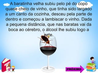 A baratinha velha subiu pelo pé do copo
quase cheio de vinho, que tinha sido largado
a um canto da cozinha, desceu pela parte de
dentro e começou a lambiscar o vinho. Dada
a pequena distância, que nas baratas vai da
boca ao cérebro, o álcool lhe subiu logo a
este.
PRÓXIMO
 