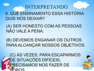 INTERPRETANDO
8. QUE ENSINAMENTO ESSA HISTÓRIA
QUIS NOS DEIXAR?
(A) SER HONESTO COM AS PESSOAS
NÃO VALE A PENA.
(B) DEVEMOS ENGANAR OS OUTROS
PARA ALCANÇAR NOSSOS OBJETIVOS.
(C) ÀS VEZES, PARA ESCAPARMOS
DE SITUAÇÕES DIFÍCEIS,
PRECISAMOS NOS FAZER DE
 