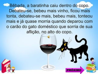 Bêbada, a baratinha caiu dentro do copo.
Debateu-se, bebeu mais vinho, ficou mais
tonta, debateu-se mais, bebeu mais, tonteou
mais e já quase morria quando deparou com
o carão do gato doméstico que sorria de sua
aflição, no alto do copo.
PRÓXIMO
 