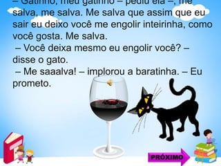 – Gatinho, meu gatinho – pediu ela –, me
salva, me salva. Me salva que assim que eu
sair eu deixo você me engolir inteirinha, como
você gosta. Me salva.
– Você deixa mesmo eu engolir você? –
disse o gato.
– Me saaalva! – implorou a baratinha. – Eu
prometo.
PRÓXIMO
 