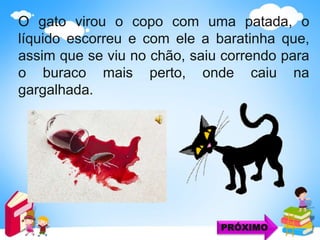 O gato virou o copo com uma patada, o
líquido escorreu e com ele a baratinha que,
assim que se viu no chão, saiu correndo para
o buraco mais perto, onde caiu na
gargalhada.
PRÓXIMO
 