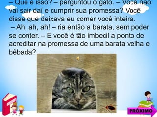 – Que é isso? – perguntou o gato. – Você não
vai sair daí e cumprir sua promessa? Você
disse que deixava eu comer você inteira.
– Ah, ah, ah! – ria então a barata, sem poder
se conter. – E você é tão imbecil a ponto de
acreditar na promessa de uma barata velha e
bêbada?
PRÓXIMO
 