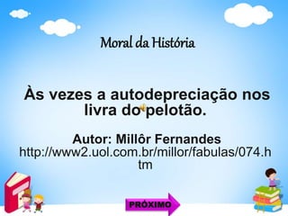Moral da História
Às vezes a autodepreciação nos
livra do pelotão.
Autor: Millôr Fernandes
http://www2.uol.com.br/millor/fabulas/074.h
tm
PRÓXIMO
 