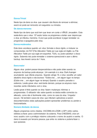 Danos Trivial
Neste tipo de dano os vírus que causam são fáceis de remover e eliminar,
assim só pode ser removido em segundos ou minutos.
Os danos menores
Neste tipo de dano que você tem que levar em conta o VÍRUS Jerusalém. Esta
sexta-feira que o vírus 13º exclui todos os programas a tentar usar depois que
o vírus já infectou memória. O pior que pode acontecer é jogar reinstalar os
programas e apagados pelo vírus.
Danos moderados
Este dano acontece quando um vírus formata o disco rígido, e misturar os
componentes do FAT (File Allocation Table por sua sigla em Inglês ou File
Allocation Table por sua sigla em espanhol, TUA), ou pode substituir o disco
rígido. Sabendo isto pode reinstalar o sistema operacional e usar o último
backup. Isso levará cerca de 1 hora.
Dano maior
Alguns vírus podem passar despercebidas e não pode obter usando os
arquivos de backup pode alcançar. Um exemplo é o vírus Dark Avenger
acumulando que infecta arquivos. Quando atinge 16, o vírus escolhe um setor
aleatório disco rígido e ela escreve: "Eddie vive ... em algum lugar no tempo
(Eddie vive ... em algum lugar no tempo) Quando o usuário percebe o
exitencia. Lesão grave vírus será tarde demais, porque os arquivos mais
recentes serão infectados com o vírus.
Lesão grave é feito quando os vírus fazem mudanças mínimas e
progressistas. O utilizador não sabe quando os dados estão correctos ou
alterado, como não é facilmente visto, como no caso do vírus Vingador
escuro. Há também casos de vírus que infectam aplicativos a serem
descontaminados estas aplicações podem apresentar problemas ou perder a
funcionalidade.
Número ilimitado de danos
Alguns programas como cheeba, VACSINA.44.LOGIN e GP1 entre outros,
obtidos a chave para o administrador do sistema. Para CHEEBAS, criar um
novo usuário com o privilégio máximo colocando o nome de usuário e senha. O
dano é causado por terceira pessoa, que entra no sistema e poderia fazer o
que quisesse.
 