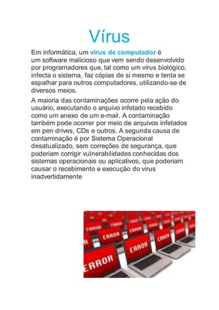 Vírus
Em informática, um vírus de computador é
um software malicioso que vem sendo desenvolvido
por programadores que, tal como um vírus biológico,
infecta o sistema, faz cópias de si mesmo e tenta se
espalhar para outros computadores, utilizando-se de
diversos meios.
A maioria das contaminações ocorre pela ação do
usuário, executando o arquivo infetado recebido
como um anexo de um e-mail. A contaminação
também pode ocorrer por meio de arquivos infetados
em pen drives, CDs e outros. A segunda causa de
contaminação é por Sistema Operacional
desatualizado, sem correções de segurança, que
poderiam corrigir vulnerabilidades conhecidas dos
sistemas operacionais ou aplicativos, que poderiam
causar o recebimento e execução do vírus
inadvertidamente
 