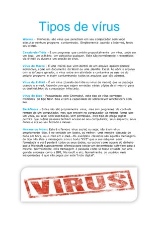 Tipos de vírus
Worms - Minhocas, são vírus que penetram em seu computador sem você
executar nenhum programa contaminado. Simplesmente usando a Internet, lendo
seu e-mail.
Cavalo-de-Tróia - É um programa que contém propositalmente um vírus, pode ser
um jogo, um utilitário, um aplicativo qualquer. Este são normalmente transmitidos
via e-mail ou durante um sessão de chat.
Vírus de Macro - É uma macro que vem dentro de um arquivo aparentemente
inofencivo, como um documento do Word ou uma planilha Excel. Ao abrir o arquivo
com o software gerador, o vírus entra em atividade e contamina as macros do
próprio programa e assim contaminando todos os arquivos que são abertos.
Vírus de E-Mail - É um vírus (cavalo-de-tróia ou vírus de macro) que se propaga
usando o e-mail, fazendo com que sejam enviadas várias cópias de si mesmo para
os destinatários do computador infectado.
Vírus de Bios - Popularizado pelo Chernobyl, este tipo de vírus corrempe
memórias do tipo flash-bios e tem a capacidade de sobrecrever winchesters com
lixo.
BackDoors - Estes não são propriamente vírus, mas sim programas de controle
remoto de um computador, mas que entram no computador da mesma forma que
um vírus, ou seja: sem solicitação, sem permissão. Este tipo de praga digital
permite que outras pessoas tenham acesso ao seu computador, seus arquivos, seus
dados e até ao seu teclado e mouse.
Hoaxes ou Hoax: Este é o famoso vírus social, ou seja, não é um vírus
propriamente dito, é na verdade um boato, ou melhor: uma mentira passada de
boca em boca, ou e-mail em e-mail...Os exemplos classicos são aquelas mensagens
do tipo não abra a mensagem com o texto "XYZ" que a sua máquina será
formatada e você perderá todos os seus dados, ou outros como aquele do dinheiro
que a Microsoft supostamente oferecia para testar um determinado software para a
mesma. Normalmente esta mensagem é passada como se fosse enviada por uma
grande empresa como a IBM, Microsoft e etc. Normalmente os usuários mais
inexperientes é que são pegos por este "trote digital".
 