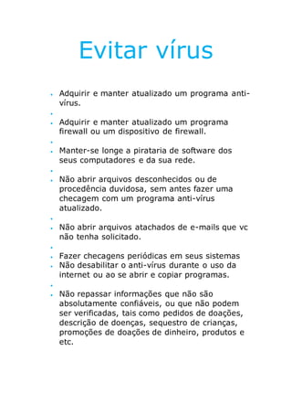 Evitar vírus
 Adquirir e manter atualizado um programa anti-
vírus.

 Adquirir e manter atualizado um programa
firewall ou um dispositivo de firewall.

 Manter-se longe a pirataria de software dos
seus computadores e da sua rede.

 Não abrir arquivos desconhecidos ou de
procedência duvidosa, sem antes fazer uma
checagem com um programa anti-vírus
atualizado.

 Não abrir arquivos atachados de e-mails que vc
não tenha solicitado.

 Fazer checagens periódicas em seus sistemas
 Não desabilitar o anti-vírus durante o uso da
internet ou ao se abrir e copiar programas.

 Não repassar informações que não são
absolutamente confiáveis, ou que não podem
ser verificadas, tais como pedidos de doações,
descrição de doenças, sequestro de crianças,
promoções de doações de dinheiro, produtos e
etc.
 