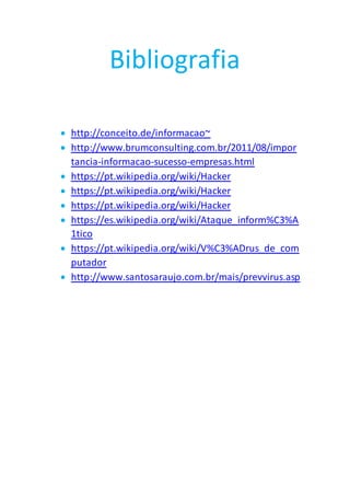 Bibliografia
 http://conceito.de/informacao~
 http://www.brumconsulting.com.br/2011/08/impor
tancia-informacao-sucesso-empresas.html
 https://pt.wikipedia.org/wiki/Hacker
 https://pt.wikipedia.org/wiki/Hacker
 https://pt.wikipedia.org/wiki/Hacker
 https://es.wikipedia.org/wiki/Ataque_inform%C3%A
1tico
 https://pt.wikipedia.org/wiki/V%C3%ADrus_de_com
putador
 http://www.santosaraujo.com.br/mais/prevvirus.asp
 