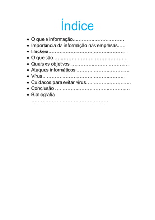 Índice
 O que e informação……………………………
 Importância da informação nas empresas…..
 Hackers………………………………………….
 O que são ……………………………………….
 Quais os objetivos ……………………………….
 Ataques informáticos …………………………….
 Vírus……………………………………………..
 Cuidados para evitar vírus………………………..
 Conclusão …………………………………………
 Bibliografia
………………………………………….
 
