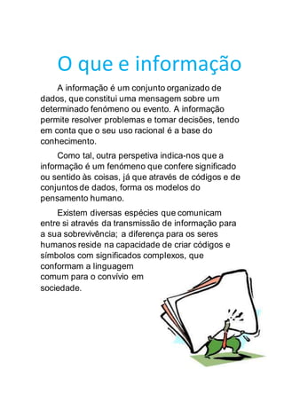 O que e informação
A informação é um conjunto organizado de
dados, que constitui uma mensagem sobre um
determinado fenómeno ou evento. A informação
permite resolver problemas e tomar decisões, tendo
em conta que o seu uso racional é a base do
conhecimento.
Como tal, outra perspetiva indica-nos que a
informação é um fenómeno que confere significado
ou sentido às coisas, já que através de códigos e de
conjuntos de dados, forma os modelos do
pensamento humano.
Existem diversas espécies que comunicam
entre si através da transmissão de informação para
a sua sobrevivência; a diferença para os seres
humanos reside na capacidade de criar códigos e
símbolos com significados complexos, que
conformam a linguagem
comum para o convívio em
sociedade.
 