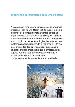importância da informação para uma empresa
A informação assume atualmente uma importância
crescente, sendo um diferencial de sucesso, pois o
turbilhão de acontecimentos externos obriga as
organizações a enfrentar novas situações, onde a
informação torna-se fundamental para a descoberta
e introdução de novas tecnologias, bem como para
explorar as oportunidades de investimento. Ela é o
farol orientador das oportunidades existentes e
sinalizadora das ameaças a que a empresa esta
sujeita, pois ela reduz as incertezas durante o
processo de tomada de decisão e,
consequentemente, aumente a sua qualidade.
 