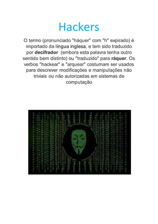 Hackers
O termo (pronunciado "háquer" com "h" expirado) é
importado da língua inglesa, e tem sido traduzido
por decifrador (embora esta palavra tenha outro
sentido bem distinto) ou "traduzido" para ráquer. Os
verbos "hackear" e "arquear" costumam ser usados
para descrever modificações e manipulações não
triviais ou não autorizadas em sistemas de
computação
 