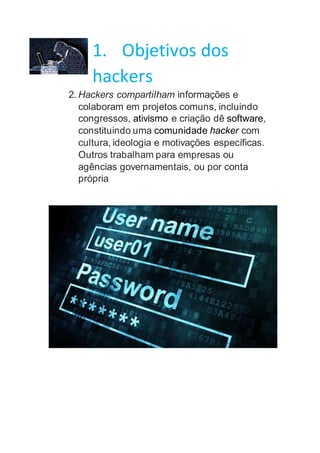 1. Objetivos dos
hackers
2. Hackers compartilham informações e
colaboram em projetos comuns, incluindo
congressos, ativismo e criação dê software,
constituindo uma comunidade hacker com
cultura, ideologia e motivações específicas.
Outros trabalham para empresas ou
agências governamentais, ou por conta
própria
 