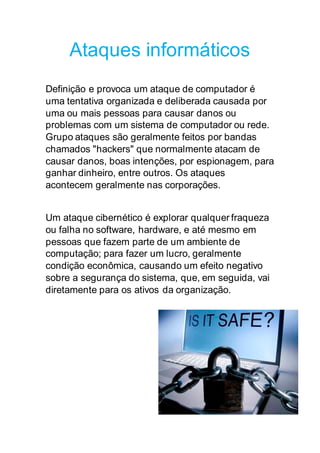Ataques informáticos
Definição e provoca um ataque de computador é
uma tentativa organizada e deliberada causada por
uma ou mais pessoas para causar danos ou
problemas com um sistema de computador ou rede.
Grupo ataques são geralmente feitos por bandas
chamados "hackers" que normalmente atacam de
causar danos, boas intenções, por espionagem, para
ganhar dinheiro, entre outros. Os ataques
acontecem geralmente nas corporações.
Um ataque cibernético é explorar qualquer fraqueza
ou falha no software, hardware, e até mesmo em
pessoas que fazem parte de um ambiente de
computação; para fazer um lucro, geralmente
condição econômica, causando um efeito negativo
sobre a segurança do sistema, que, em seguida, vai
diretamente para os ativos da organização.
 