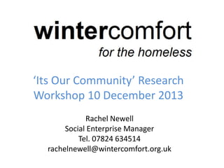 ‘Its Our Community’ Research
Workshop 10 December 2013
Rachel Newell
Social Enterprise Manager
Tel. 07824 634514
rachelnewell@wintercomfort.org.uk
 
