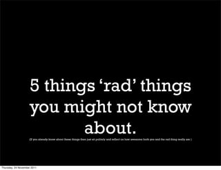 5 things ‘rad’ things
                    you might not know
                           about.
                    (If you already know about these things then just sit politely and reflect on how awesome both you and the rad thing really are )




Thursday, 24 November 2011
 