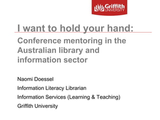 I want to hold your hand: Conference mentoring in the Australian library and information sector Naomi Doessel Information Literacy Librarian Information Services (Learning & Teaching) Griffith University 